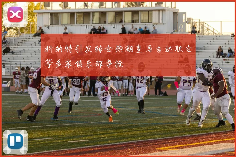 科纳特引发转会热潮皇马吉达联合等多家俱乐部争抢