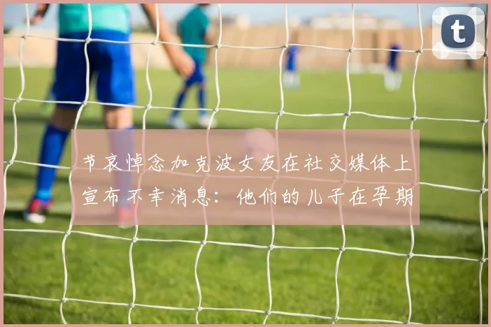 节哀悼念加克波女友在社交媒体上宣布不幸消息：他们的儿子在孕期夭折