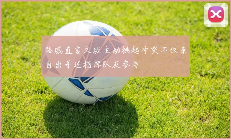 路威直言文班主动挑起冲突不仅亲自出手还指挥队友参与