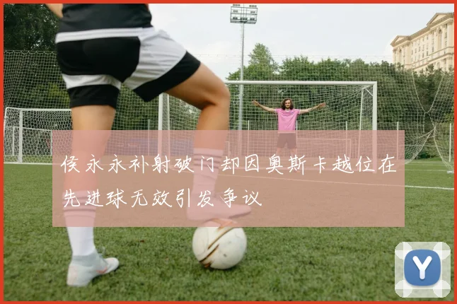 侯永永补射破门却因奥斯卡越位在先进球无效引发争议