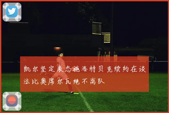 凯尔坚定表态施洛特贝克续约在谈法比奥席尔瓦绝不离队