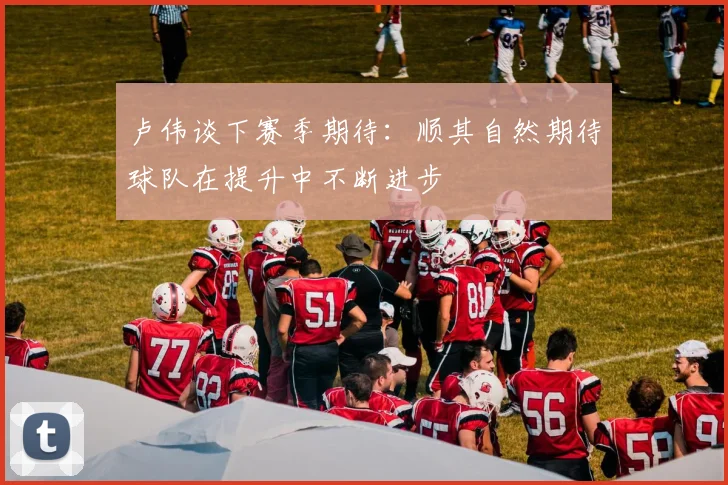 卢伟谈下赛季期待：顺其自然期待球队在提升中不断进步