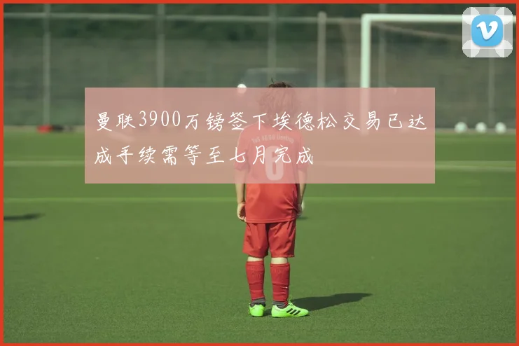 曼联3900万镑签下埃德松交易已达成手续需等至七月完成