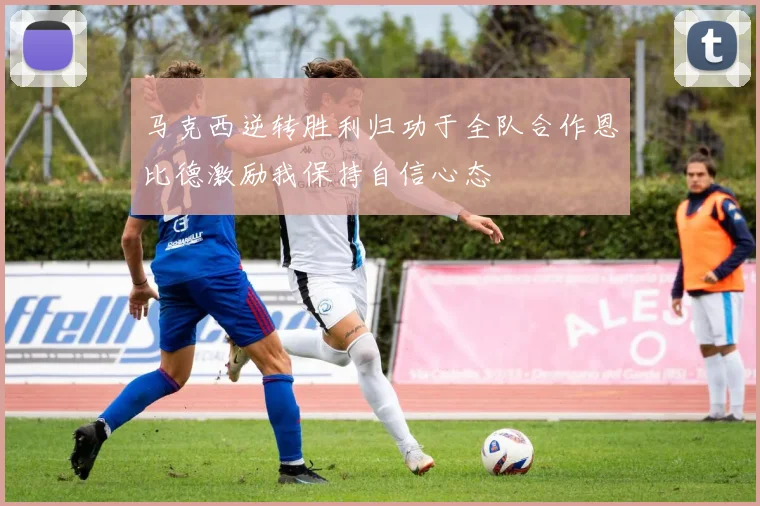 马克西逆转胜利归功于全队合作恩比德激励我保持自信心态