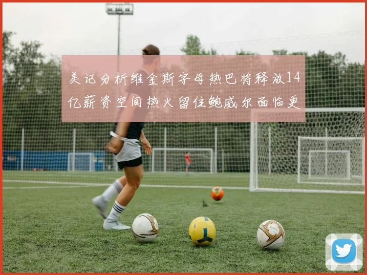 美记分析维金斯字母热巴将释放14亿薪资空间热火留住鲍威尔面临更大挑战
