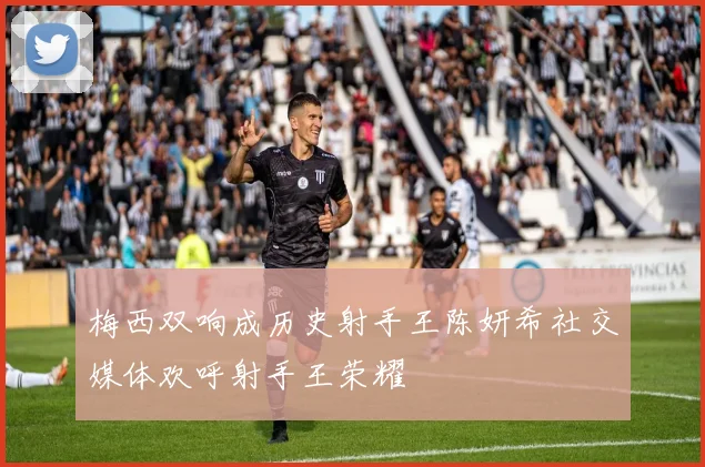 梅西双响成历史射手王陈妍希社交媒体欢呼射手王荣耀
