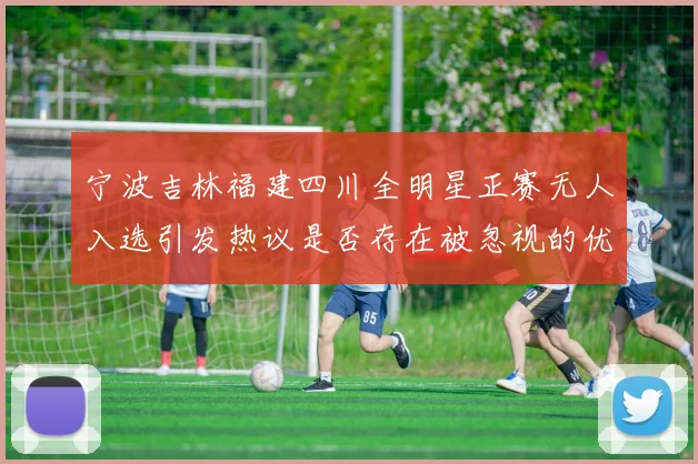 宁波吉林福建四川全明星正赛无人入选引发热议是否存在被忽视的优秀球员