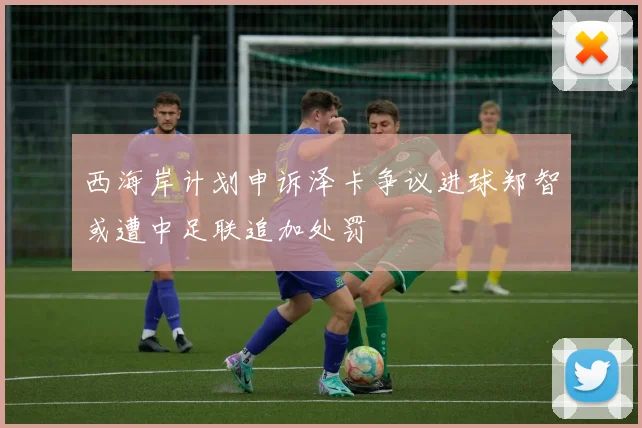 西海岸计划申诉泽卡争议进球郑智或遭中足联追加处罚