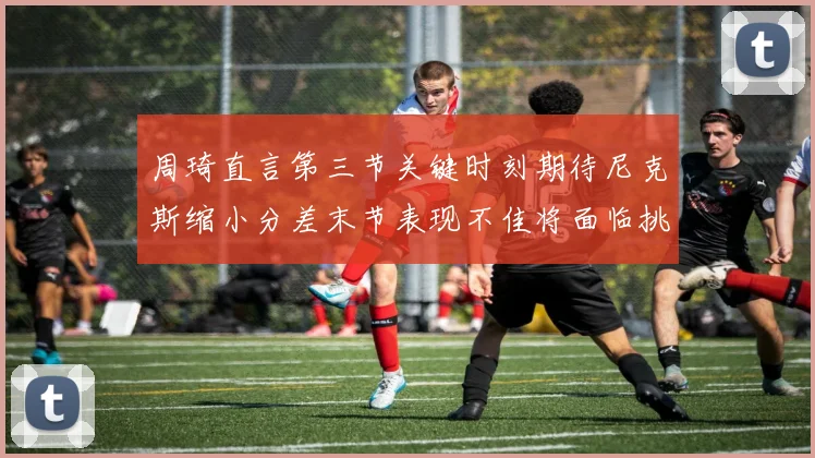 周琦直言第三节关键时刻期待尼克斯缩小分差末节表现不佳将面临挑战
