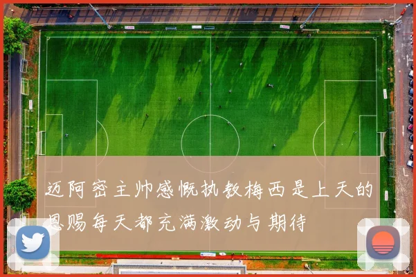 迈阿密主帅感慨执教梅西是上天的恩赐每天都充满激动与期待