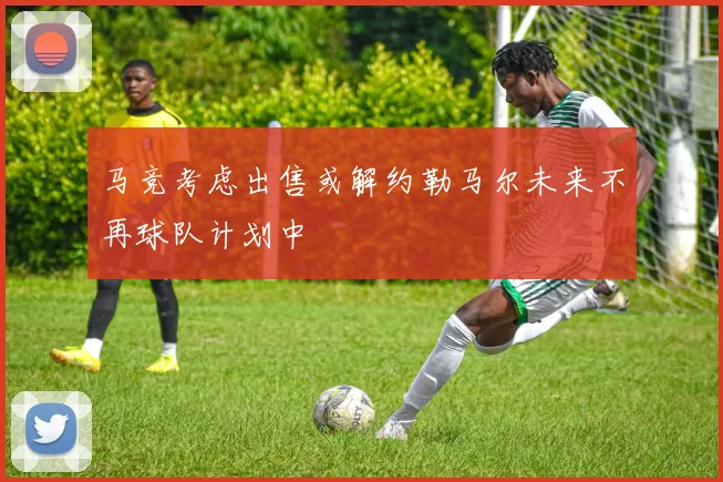 马竞考虑出售或解约勒马尔未来不再球队计划中