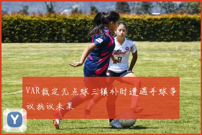 VAR裁定无点球三镇补时遭遇手球争议抗议未果