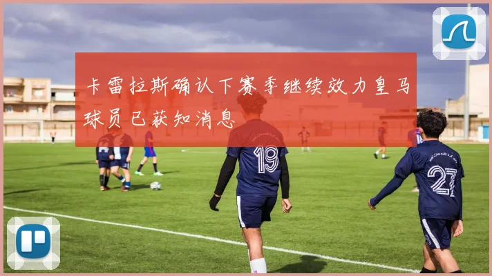 卡雷拉斯确认下赛季继续效力皇马球员已获知消息
