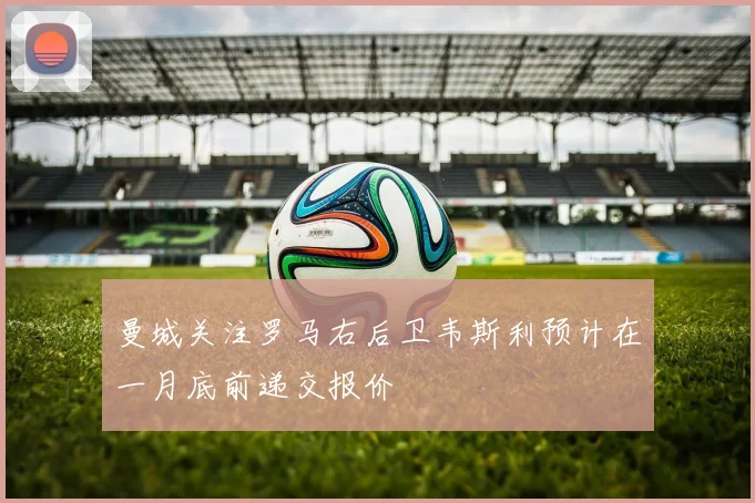曼城关注罗马右后卫韦斯利预计在一月底前递交报价