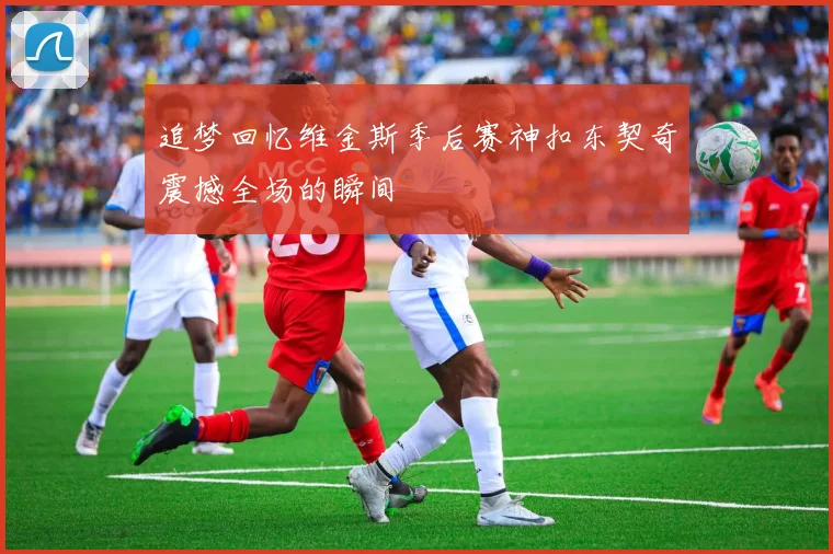 追梦回忆维金斯季后赛神扣东契奇震撼全场的瞬间