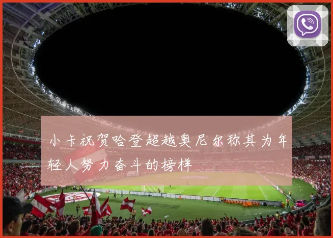 小卡祝贺哈登超越奥尼尔称其为年轻人努力奋斗的榜样