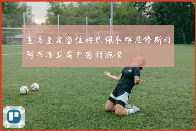 皇马坚定留住姆巴佩和维尼修斯对阿韦洛亚离开感到惋惜