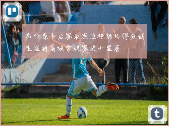 布伦森季后赛表现惊艳场均得分创生涯新高较常规赛提升显著