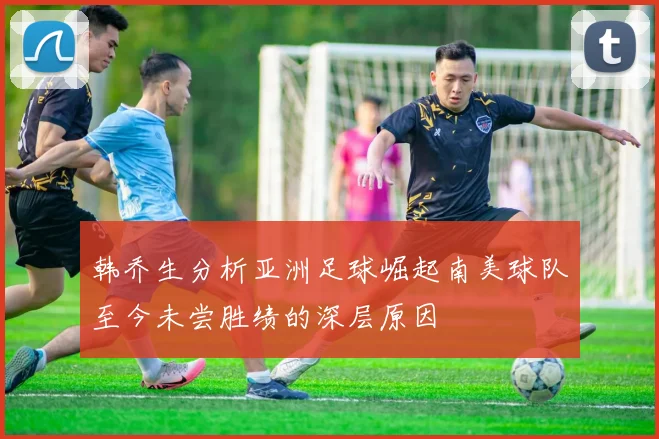 韩乔生分析亚洲足球崛起南美球队至今未尝胜绩的深层原因