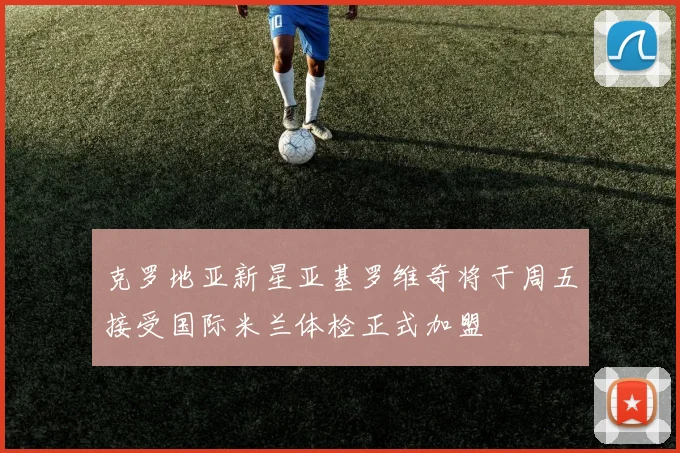 克罗地亚新星亚基罗维奇将于周五接受国际米兰体检正式加盟