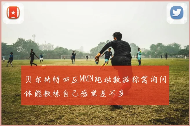 贝尔纳特回应MMN跑动数据称需询问体能教练自己感觉差不多