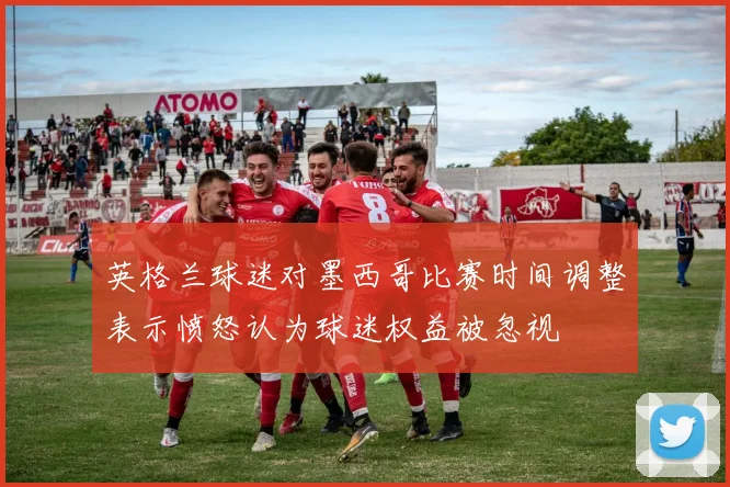 英格兰球迷对墨西哥比赛时间调整表示愤怒认为球迷权益被忽视