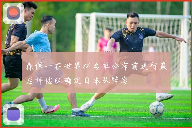 森保一在世界杯名单公布前进行最后评估以确定日本队阵容