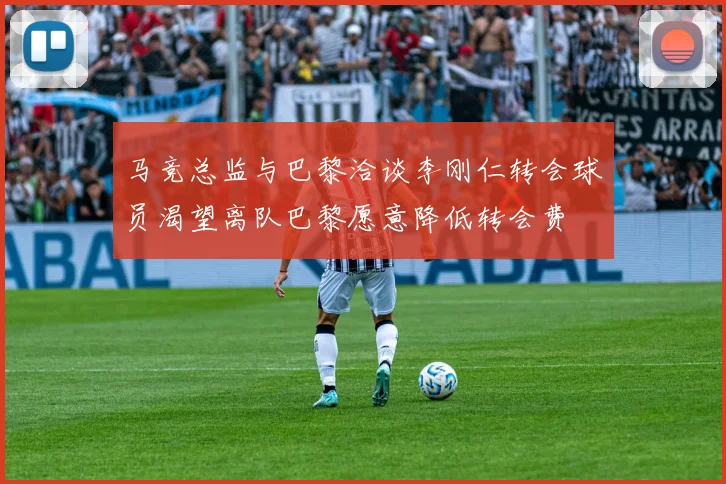马竞总监与巴黎洽谈李刚仁转会球员渴望离队巴黎愿意降低转会费